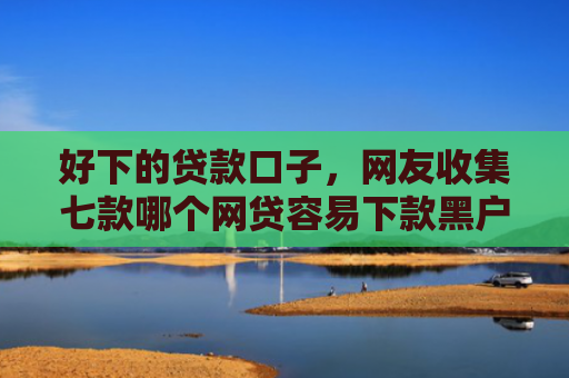 好下的贷款口子，网友收集七款哪个网贷容易下款黑户