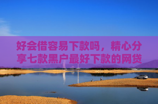 好会借容易下款吗，精心分享七款黑户最好下款的网贷