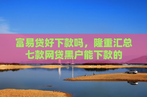 富易贷好下款吗，隆重汇总七款网贷黑户能下款的