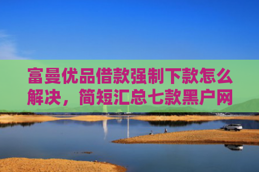 富曼优品借款强制下款怎么解决，简短汇总七款黑户网贷新下款口子
