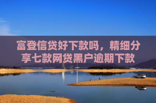 富登信贷好下款吗，精细分享七款网贷黑户逾期下款