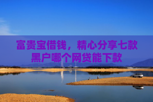 富贵宝借钱，精心分享七款黑户哪个网贷能下款