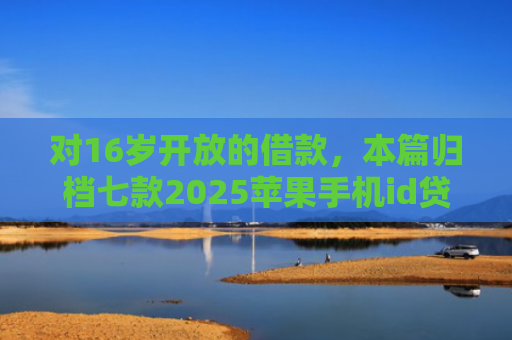 对16岁开放的借款，本篇归档七款2025苹果手机id贷款肯定下款口子