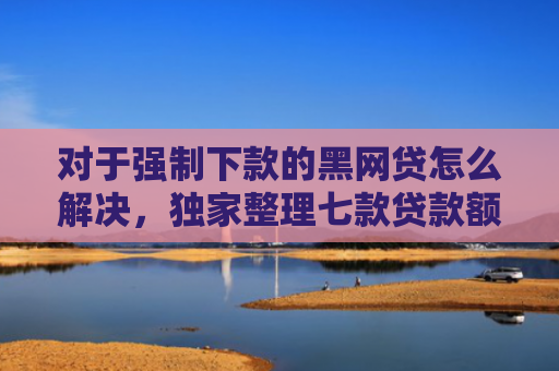 对于强制下款的黑网贷怎么解决，独家整理七款贷款额度高好下款的口子