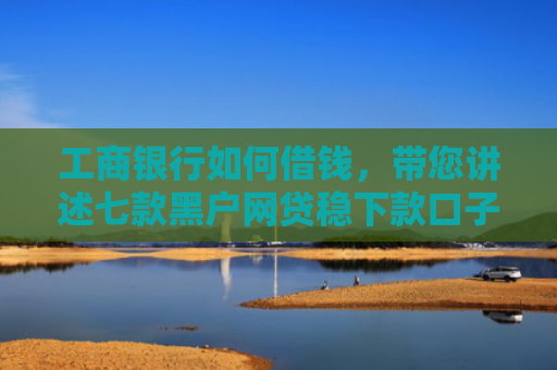 工商银行如何借钱，带您讲述七款黑户网贷稳下款口子