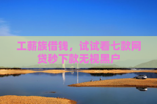 工薪族借钱，试试看七款网贷秒下款无视黑户