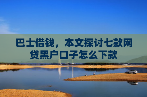 巴士借钱，本文探讨七款网贷黑户口子怎么下款