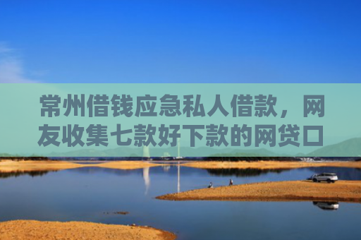 常州借钱应急私人借款，网友收集七款好下款的网贷口子论坛是真的吗