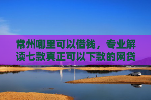 常州哪里可以借钱，专业解读七款真正可以下款的网贷口子