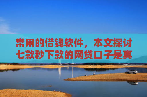 常用的借钱软件，本文探讨七款秒下款的网贷口子是真的吗吗