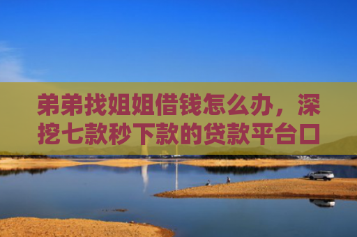 弟弟找姐姐借钱怎么办，深挖七款秒下款的贷款平台口子哥