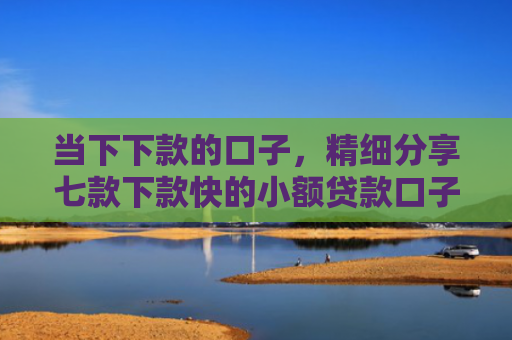 当下下款的口子，精细分享七款下款快的小额贷款口子
