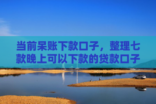 当前呆账下款口子，整理七款晚上可以下款的贷款口子