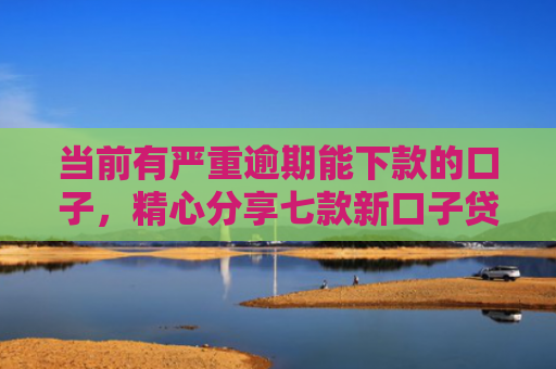 当前有严重逾期能下款的口子，精心分享七款新口子贷款有下款的吗