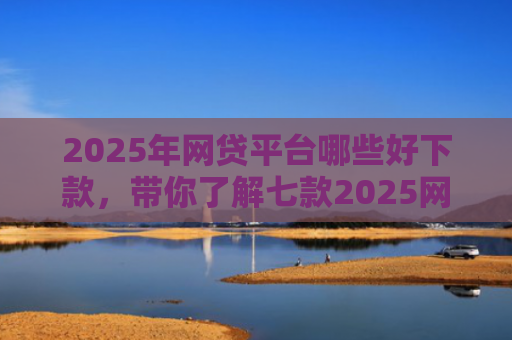 2025年网贷平台哪些好下款，带你了解七款2025网贷必下款口子