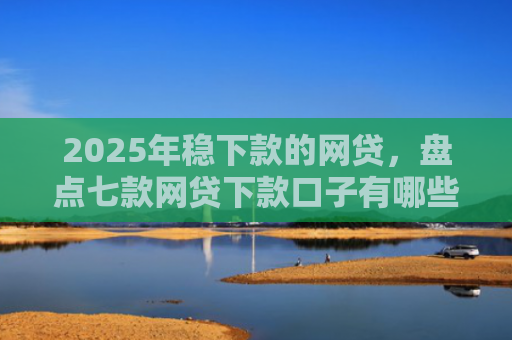 2025年稳下款的网贷，盘点七款网贷下款口子有哪些
