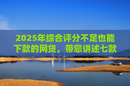 2025年综合评分不足也能下款的网贷，带您讲述七款2025网贷必下款口子