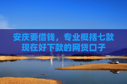 安庆要借钱，专业概括七款现在好下款的网贷口子