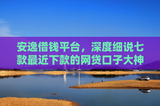 安逸借钱平台，深度细说七款最近下款的网贷口子大神