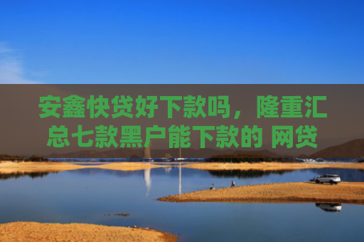 安鑫快贷好下款吗，隆重汇总七款黑户能下款的 网贷口子
