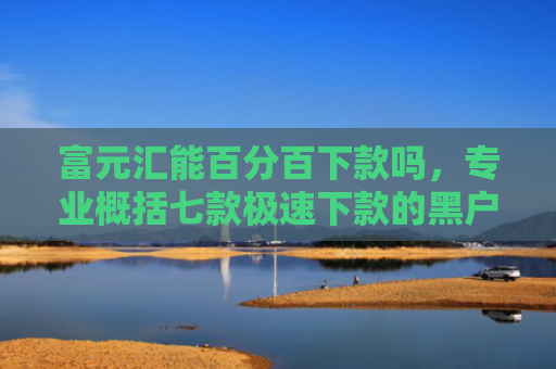 富元汇能百分百下款吗，专业概括七款极速下款的黑户网贷