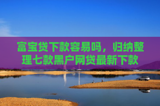 富宝贷下款容易吗，归纳整理七款黑户网贷最新下款