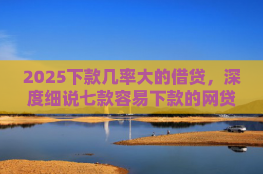 2025下款几率大的借贷，深度细说七款容易下款的网贷口子高