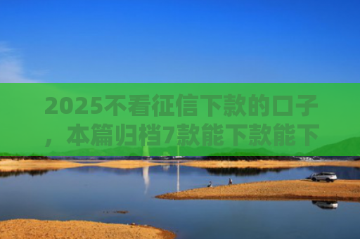 2025不看征信下款的口子，本篇归档7款能下款能下款的网贷口子