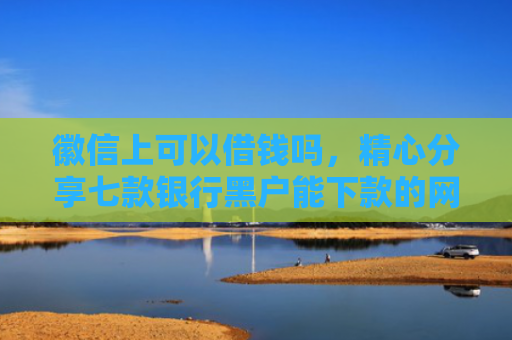 徽信上可以借钱吗，精心分享七款银行黑户能下款的网贷吗