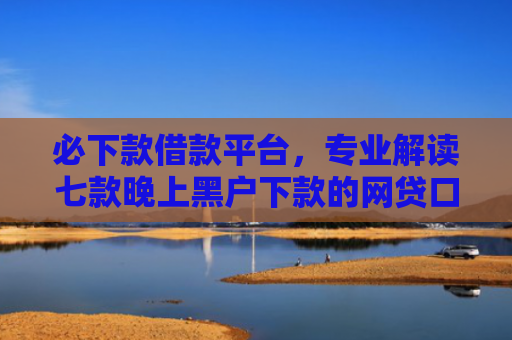 必下款借款平台，专业解读七款晚上黑户下款的网贷口子