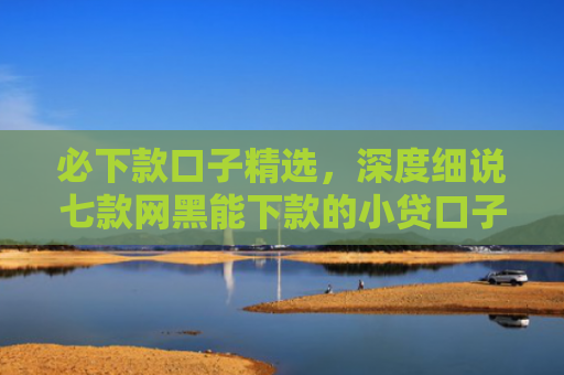 必下款口子精选，深度细说七款网黑能下款的小贷口子