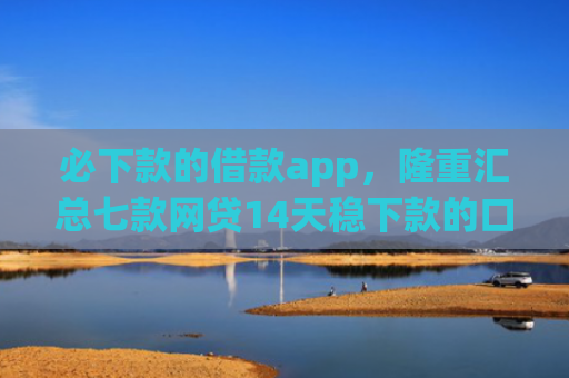 必下款的借款app，隆重汇总七款网贷14天稳下款的口子