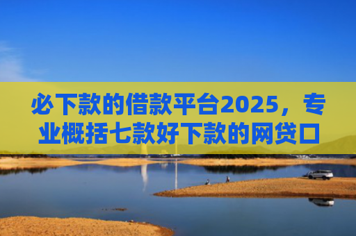 必下款的借款平台2025，专业概括七款好下款的网贷口子贴吧