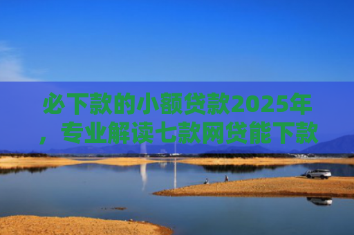 必下款的小额贷款2025年，专业解读七款网贷能下款的口子贴吧