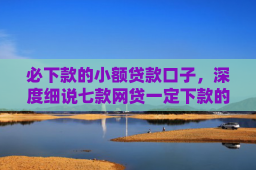 必下款的小额贷款口子，深度细说七款网贷一定下款的口子