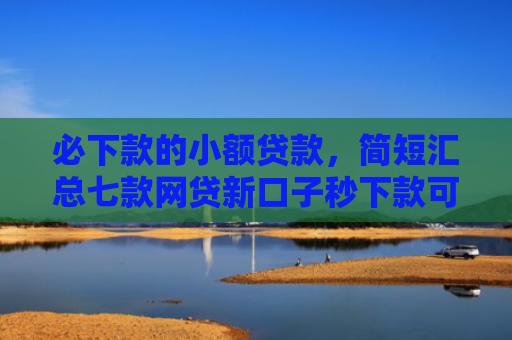 必下款的小额贷款，简短汇总七款网贷新口子秒下款可靠吗