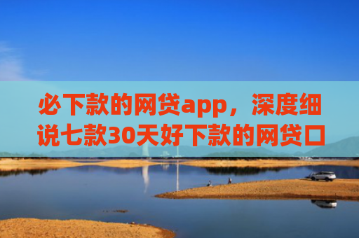 必下款的网贷app，深度细说七款30天好下款的网贷口子