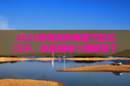 2025年网贷秒拒能下款的口子，本篇归档七款网贷下款的最新口子