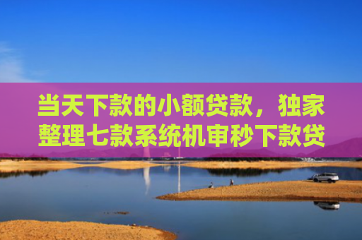 当天下款的小额贷款，独家整理七款系统机审秒下款贷款口子