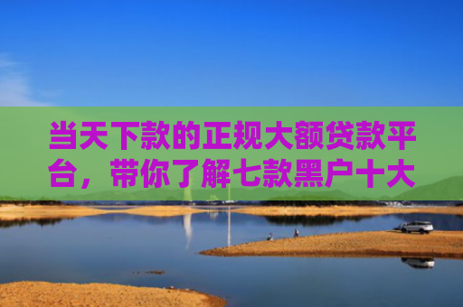 当天下款的正规大额贷款平台，带你了解七款黑户十大贷款下款口子