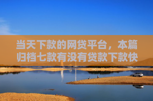 当天下款的网贷平台，本篇归档七款有没有贷款下款快的口子