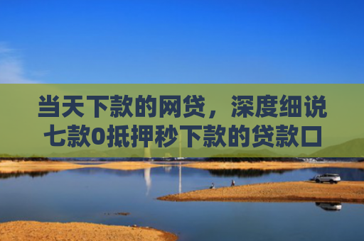 当天下款的网贷，深度细说七款0抵押秒下款的贷款口子