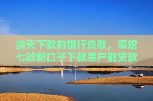 当天下款的银行贷款，深挖七款新口子下款黑户能贷款吗