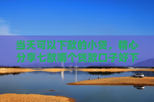 当天可以下款的小贷，精心分享七款哪个贷款口子好下款快