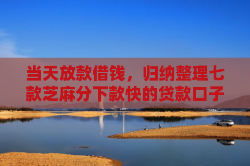 当天放款借钱，归纳整理七款芝麻分下款快的贷款口子