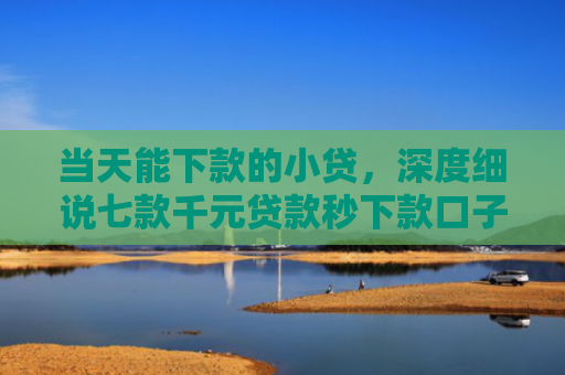 当天能下款的小贷，深度细说七款千元贷款秒下款口子