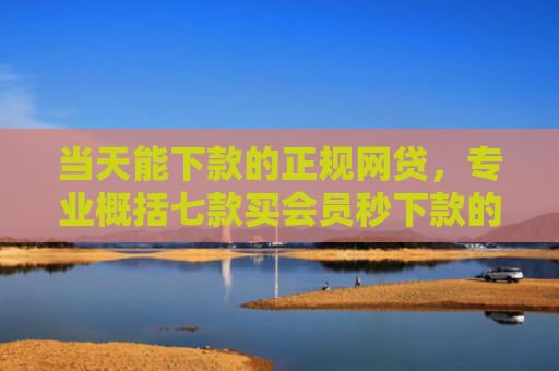 当天能下款的正规网贷，专业概括七款买会员秒下款的贷款口子