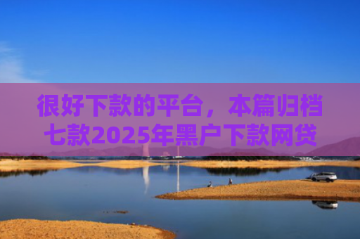 很好下款的平台，本篇归档七款2025年黑户下款网贷