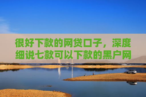 很好下款的网贷口子，深度细说七款可以下款的黑户网贷