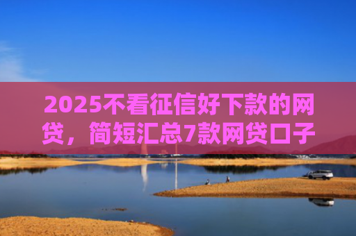 2025不看征信好下款的网贷，简短汇总7款网贷口子下款技术